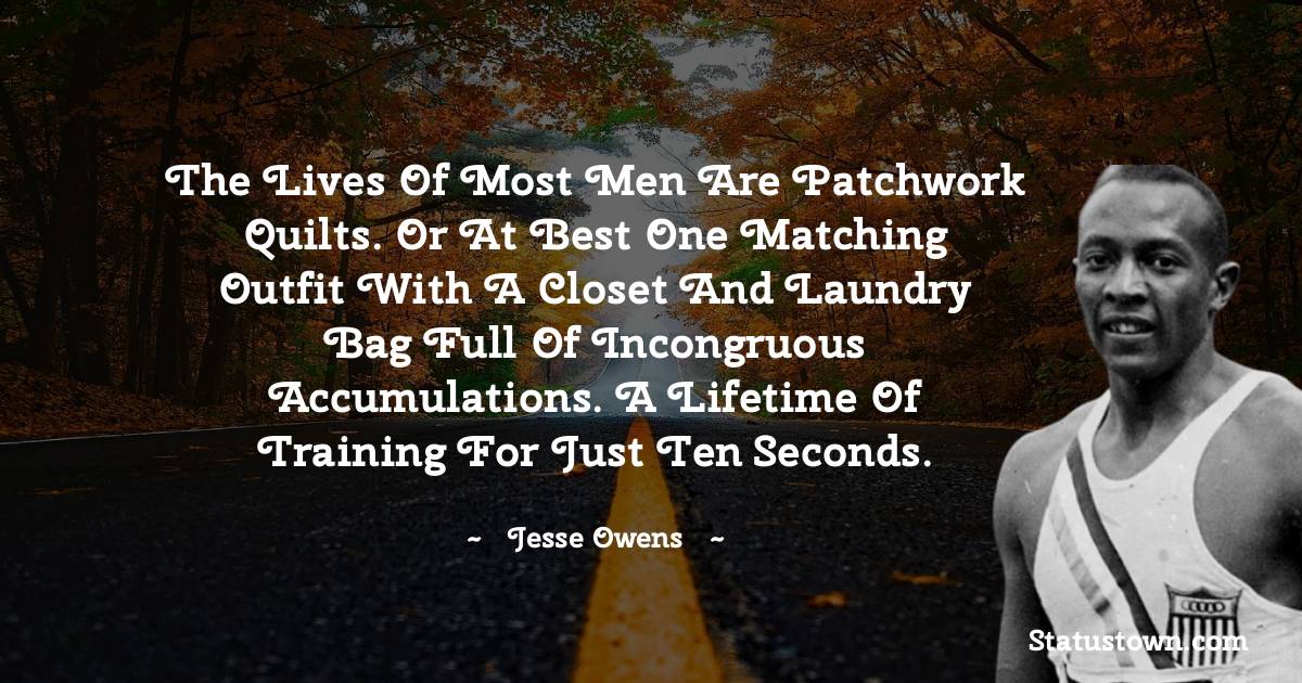 The lives of most men are patchwork quilts. Or at best one matching outfit with a closet and laundry bag full of incongruous accumulations. A lifetime of training for just ten seconds. - Jesse Owens quotes