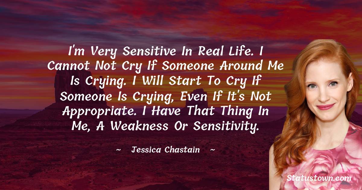 Jessica Chastain Quotes - I'm very sensitive in real life. I cannot not cry if someone around me is crying. I will start to cry if someone is crying, even if it's not appropriate. I have that thing in me, a weakness or sensitivity.
