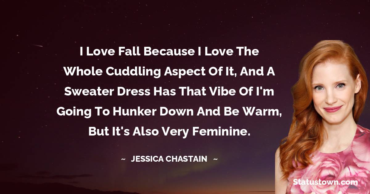 Jessica Chastain Quotes - I love fall because I love the whole cuddling aspect of it, and a sweater dress has that vibe of I'm going to hunker down and be warm, but it's also very feminine.