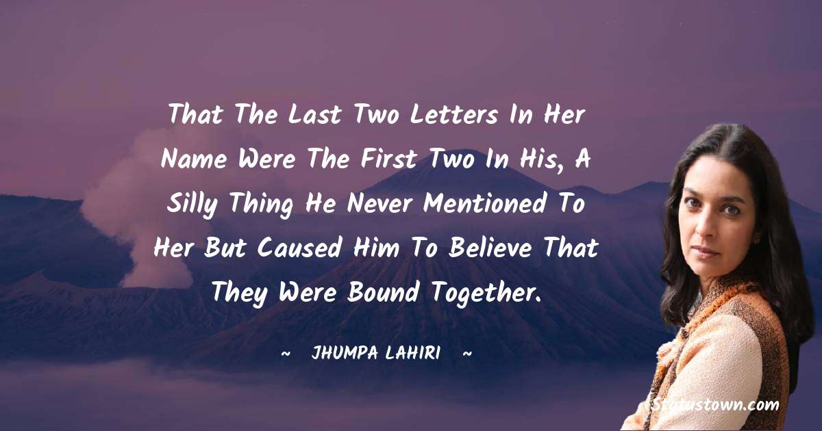 That the last two letters in her name were the first two in his, a silly thing he never mentioned to her but caused him to believe that they were bound together. - Jhumpa Lahiri quotes