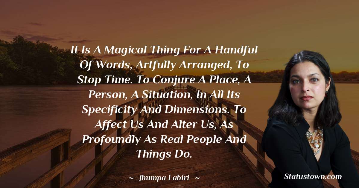 It is a magical thing for a handful of words, artfully arranged, to stop time. To conjure a place, a person, a situation, in all its specificity and dimensions. To affect us and alter us, as profoundly as real people and things do. - Jhumpa Lahiri quotes