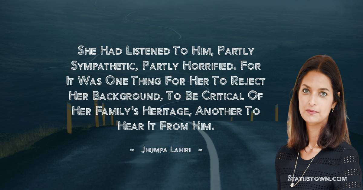 She had listened to him, partly sympathetic, partly horrified. For it was one thing for her to reject her background, to be critical of her family's heritage, another to hear it from him. - Jhumpa Lahiri quotes