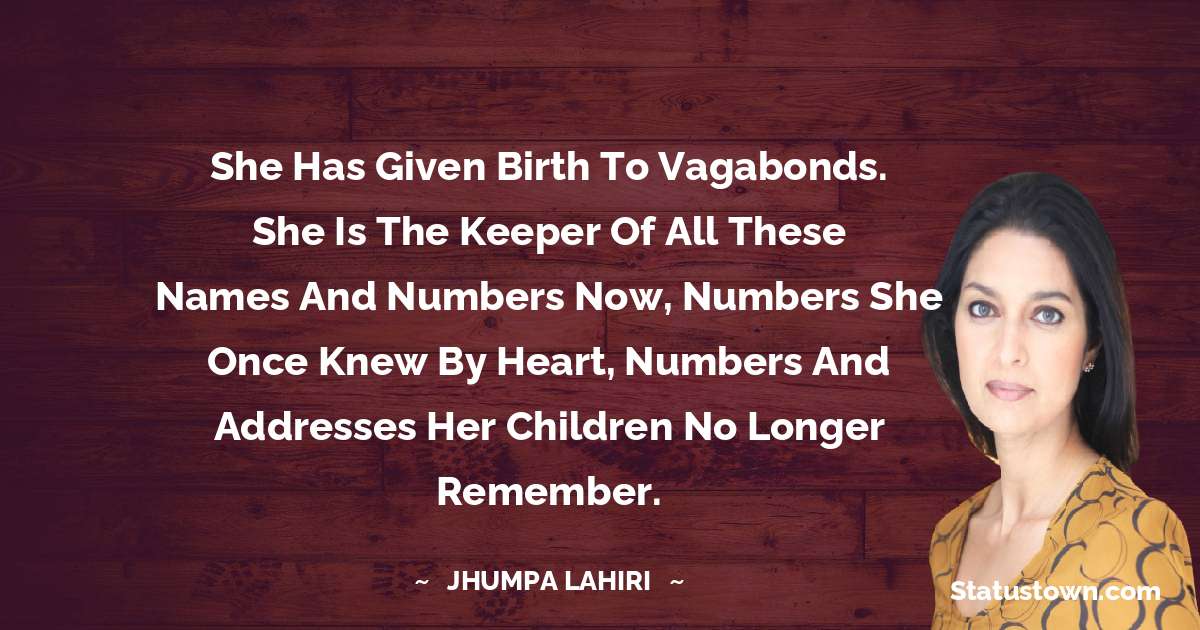 She has given birth to vagabonds. She is the keeper of all these names and numbers now, numbers she once knew by heart, numbers and addresses her children no longer remember.