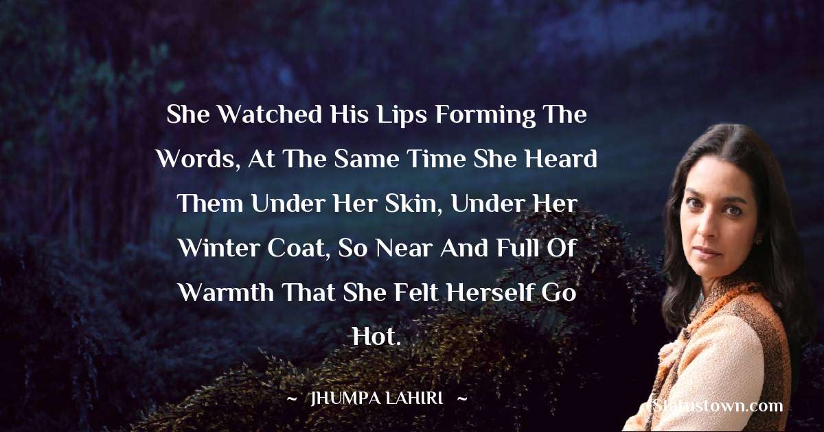 She watched his lips forming the words, at the same time she heard them under her skin, under her winter coat, so near and full of warmth that she felt herself go hot. - Jhumpa Lahiri quotes