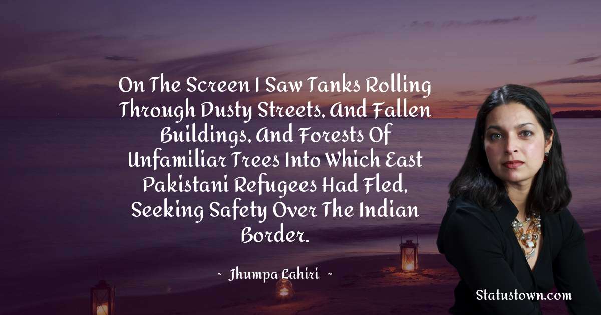 On the screen I saw tanks rolling through dusty streets, and fallen buildings, and forests of unfamiliar trees into which East Pakistani refugees had fled, seeking safety over the Indian border. - Jhumpa Lahiri quotes