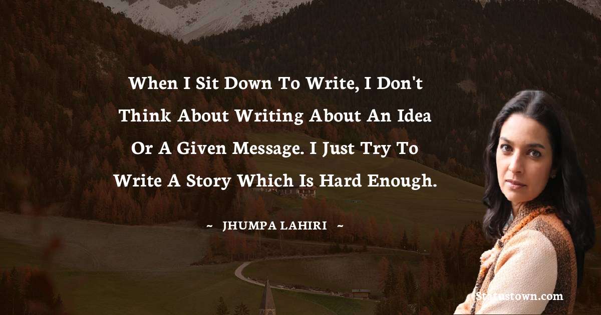 Jhumpa Lahiri Quotes - When I sit down to write, I don't think about writing about an idea or a given message. I just try to write a story which is hard enough.