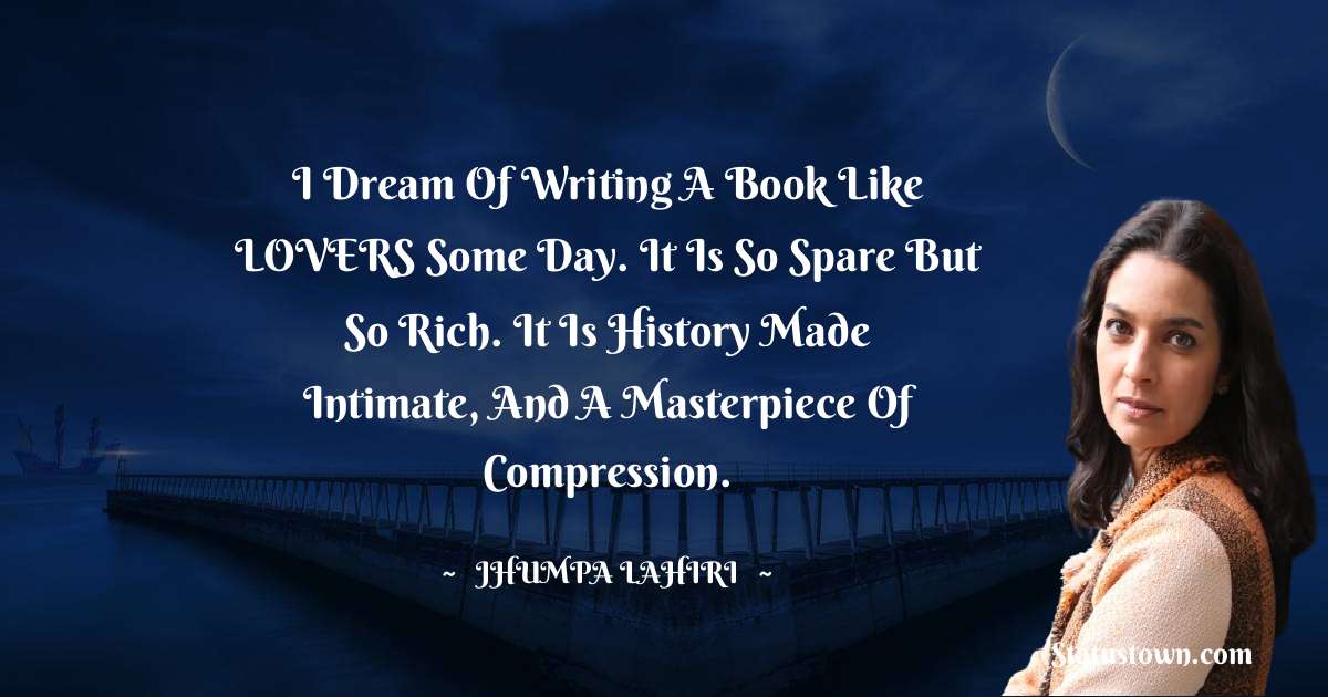 I dream of writing a book like LOVERS some day. It is so spare but so rich. It is history made intimate, and a masterpiece of compression. - Jhumpa Lahiri quotes