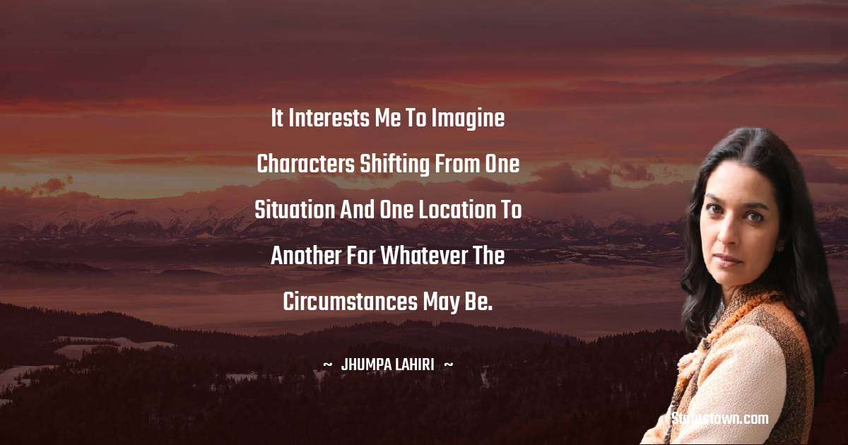 It interests me to imagine characters shifting from one situation and one location to another for whatever the circumstances may be. - Jhumpa Lahiri quotes