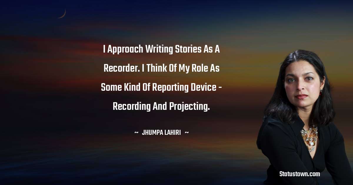 Jhumpa Lahiri Quotes - I approach writing stories as a recorder. I think of my role as some kind of reporting device - recording and projecting.
