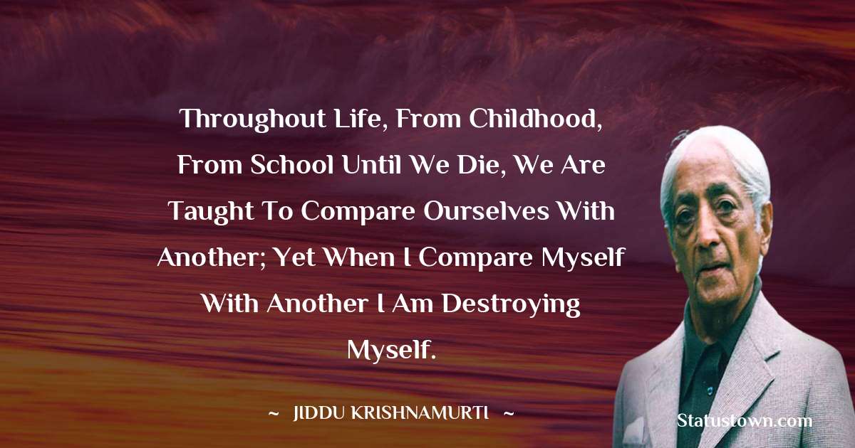 Throughout life, from childhood, from school until we die, we are taught to compare ourselves with another; yet when I compare myself with another I am destroying myself. - Jiddu Krishnamurti quotes
