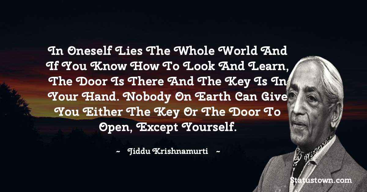 Jiddu Krishnamurti Quotes - In oneself lies the whole world and if you know how to look and learn, the door is there and the key is in your hand. Nobody on earth can give you either the key or the door to open, except yourself.