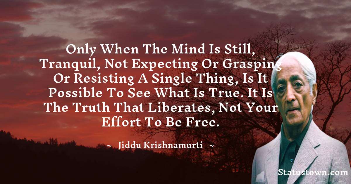 Jiddu Krishnamurti Quotes - Only when the mind is still, tranquil, not expecting or grasping or resisting a single thing, is it possible to see what is true. It is the truth that liberates, not your effort to be free.