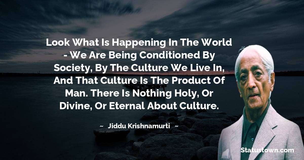 Jiddu Krishnamurti Quotes - Look what is happening in the world - we are being conditioned by society, by the culture we live in, and that culture is the product of man. There is nothing holy, or divine, or eternal about culture.