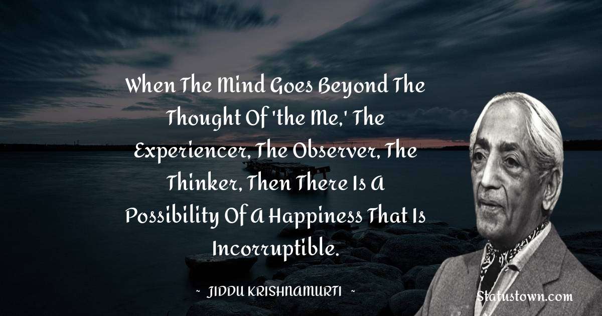 Jiddu Krishnamurti Quotes - When the mind goes beyond the thought of 'the me,' the experiencer, the observer, the thinker, then there is a possibility of a happiness that is incorruptible.