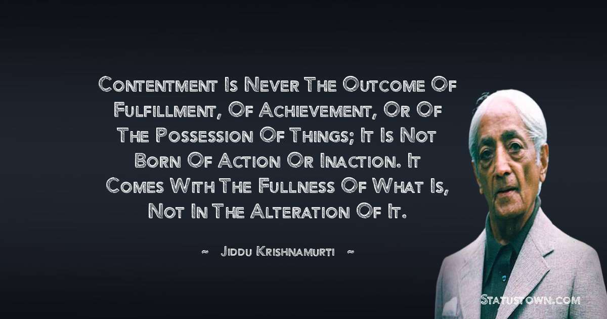 Jiddu Krishnamurti Quotes - Contentment is never the outcome of fulfillment, of achievement, or of the possession of things; it is not born of action or inaction. It comes with the fullness of what is, not in the alteration of it.
