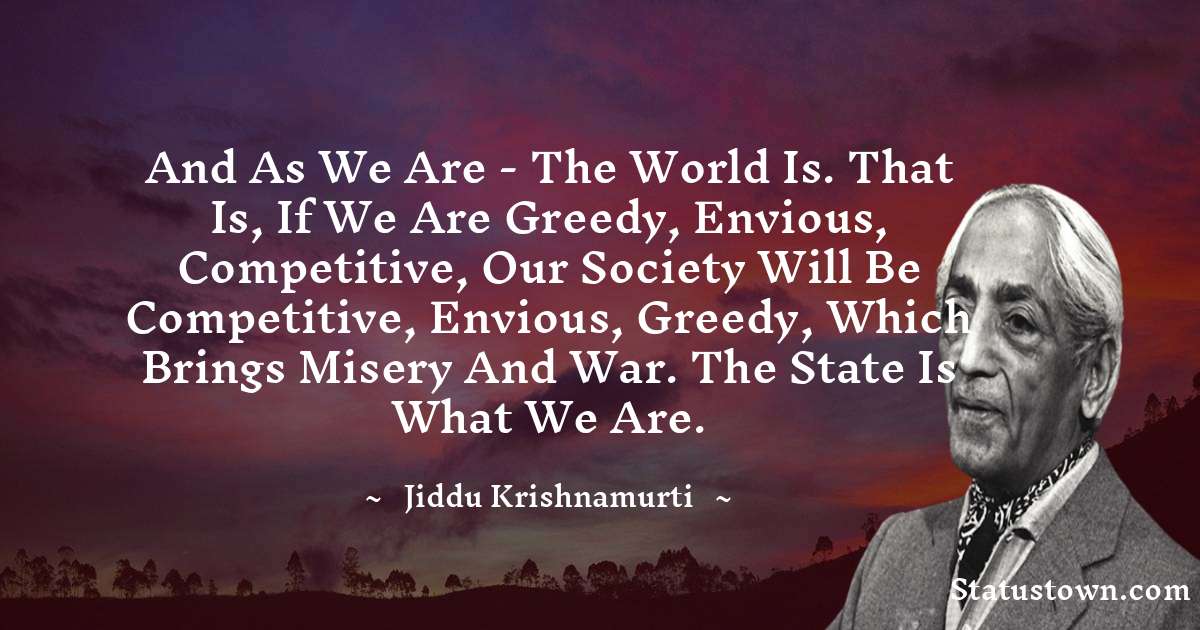 Jiddu Krishnamurti Quotes - And as we are - the world is. That is, if we are greedy, envious, competitive, our society will be competitive, envious, greedy, which brings misery and war. The State is what we are.