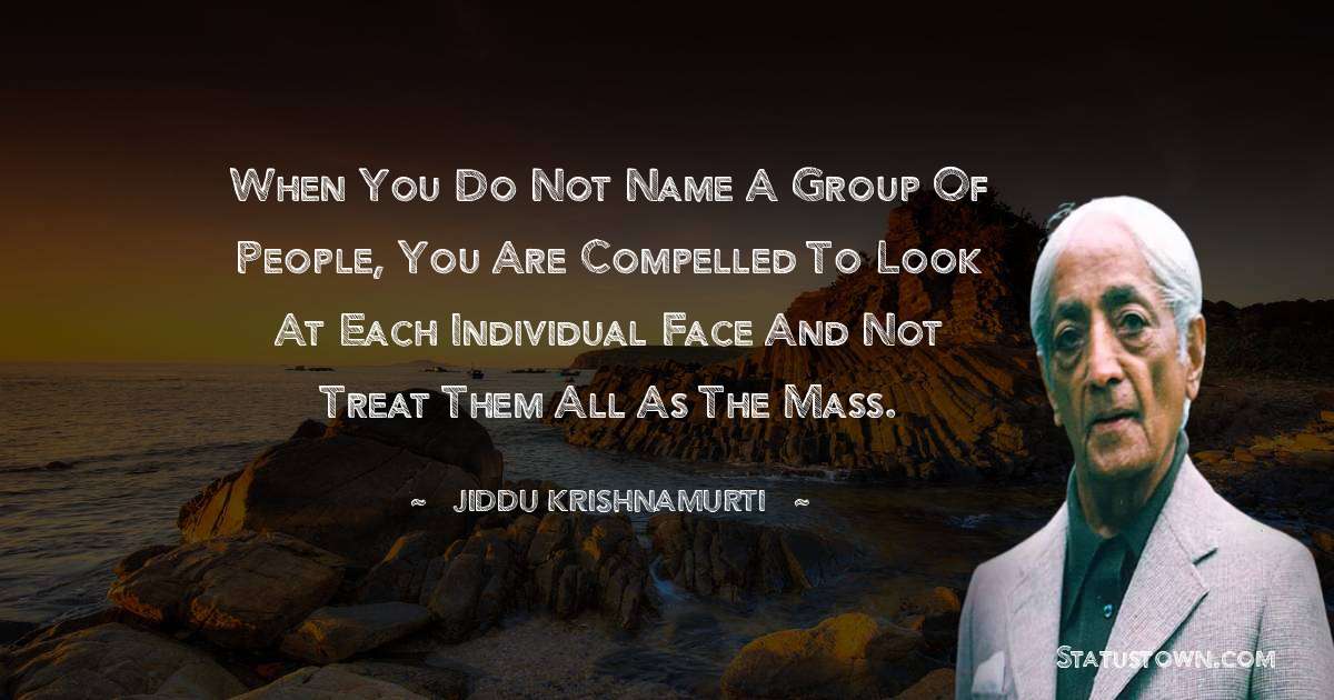 Jiddu Krishnamurti Quotes - When you do not name a group of people, you are compelled to look at each individual face and not treat them all as the mass.