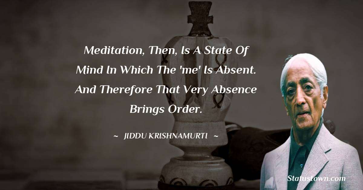 Jiddu Krishnamurti Quotes - Meditation, then, is a state of mind in which the 'me' is absent. And therefore that very absence brings order.