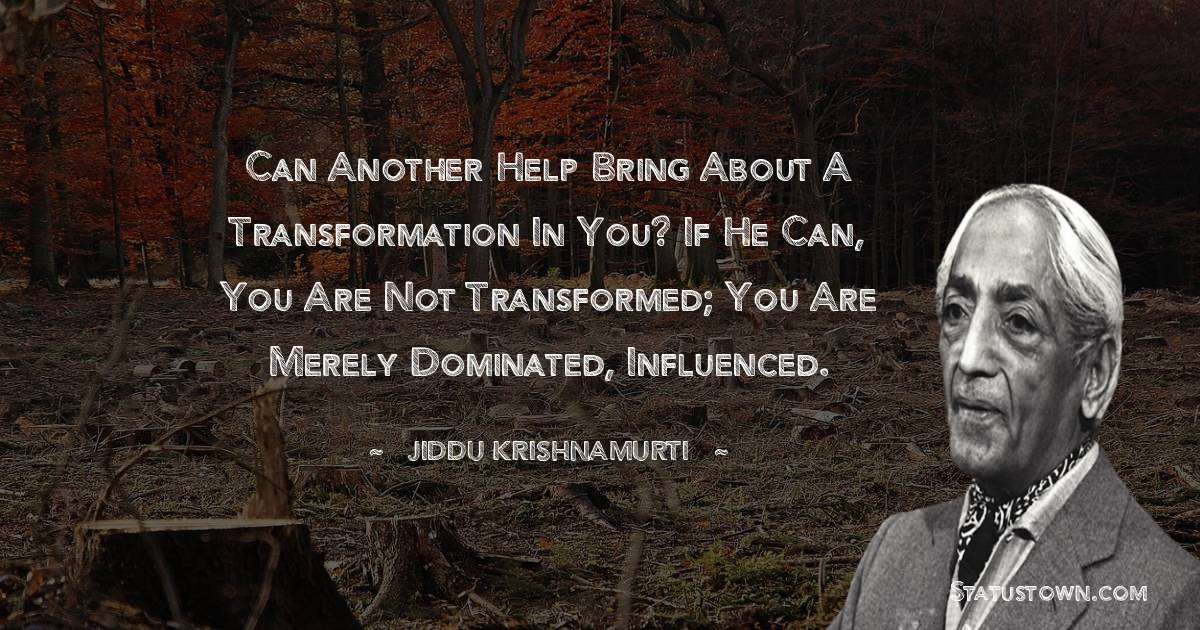 Can another help bring about a transformation in you? If he can, you are not transformed; you are merely dominated, influenced. - Jiddu Krishnamurti quotes