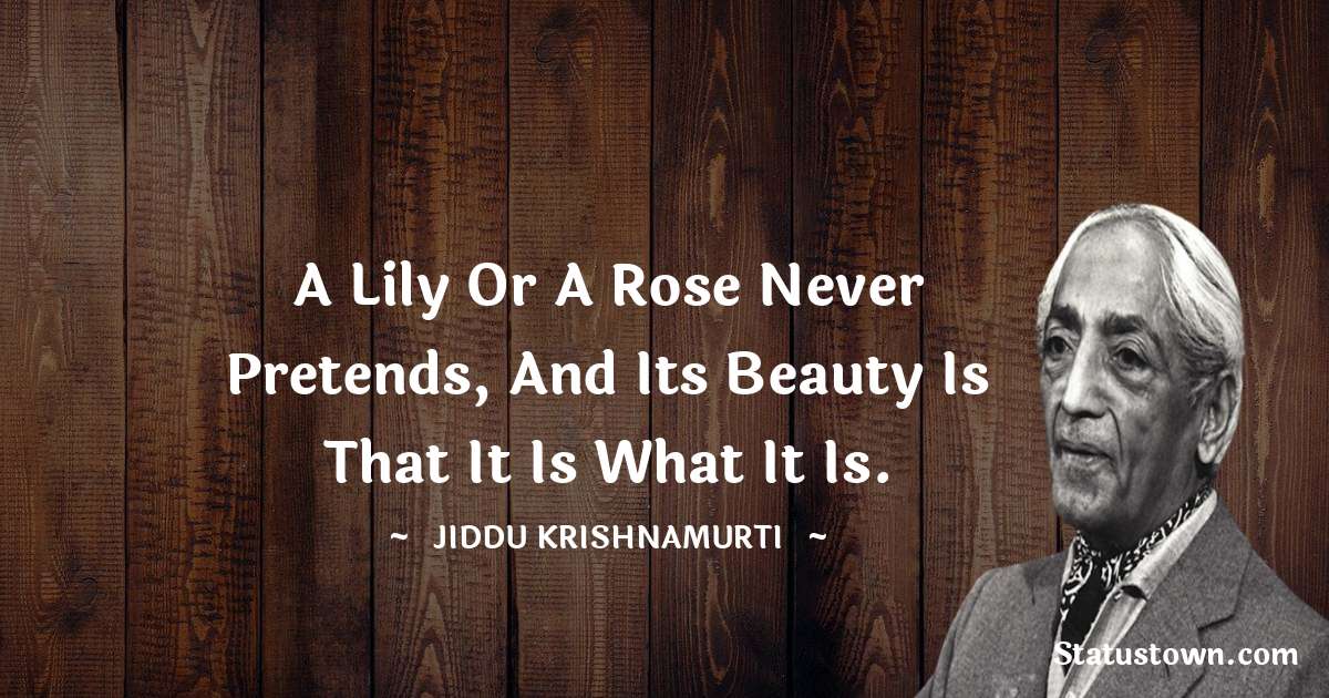 Jiddu Krishnamurti Quotes - A lily or a rose never pretends, and its beauty is that it is what it is.