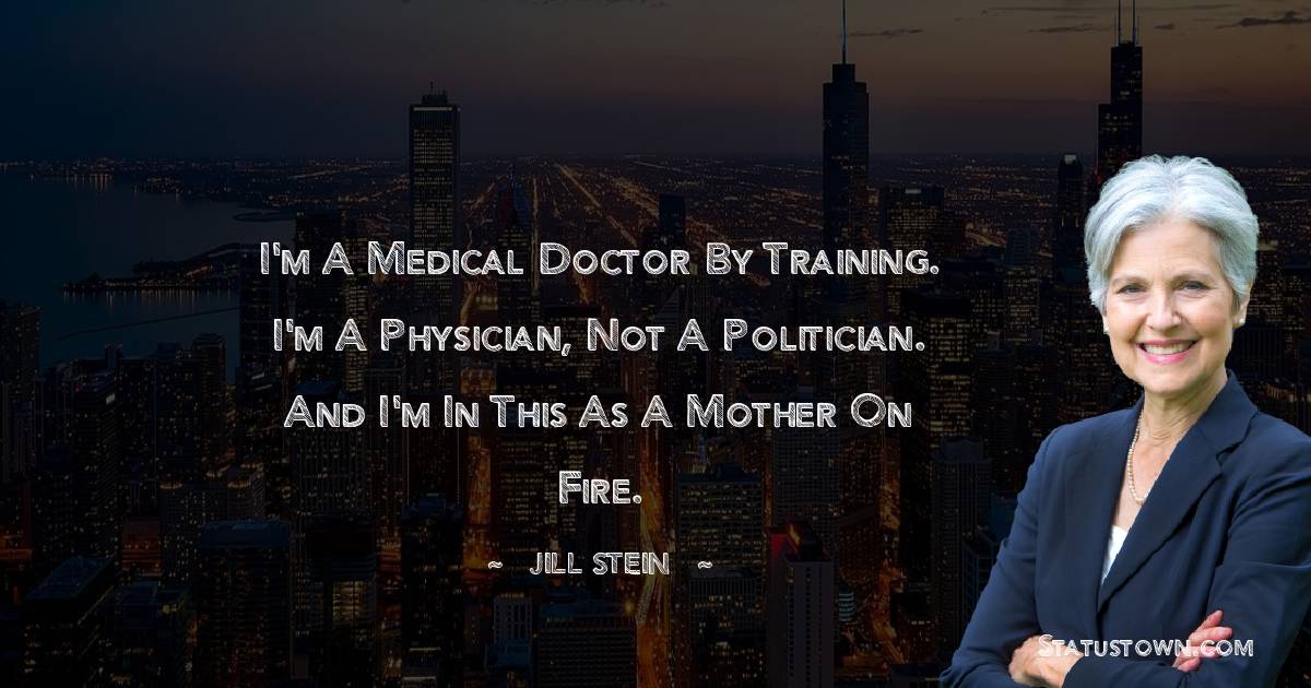 I'm a medical doctor by training. I'm a physician, not a politician. And I'm in this as a mother on fire. - Jill Stein quotes