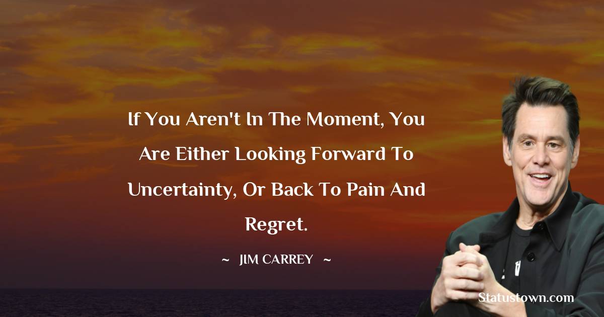  Jim Carrey Quotes - If you aren't in the moment, you are either looking forward to uncertainty, or back to pain and regret.