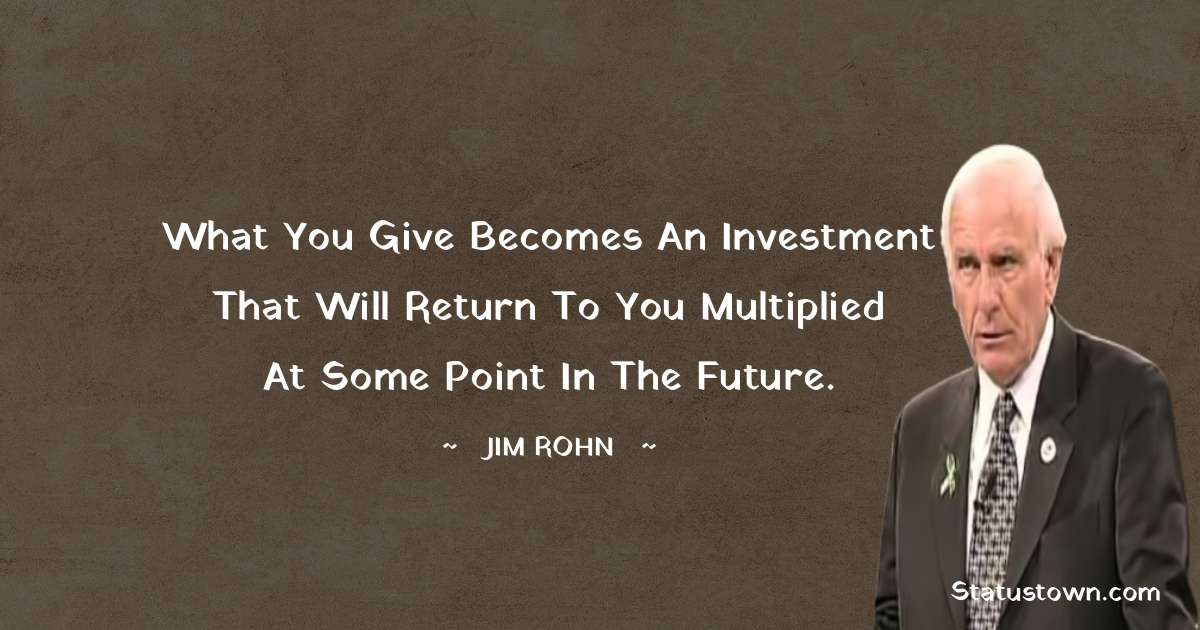 Jim Rohn Quotes - What you give becomes an investment that will return to you multiplied at some point in the future.