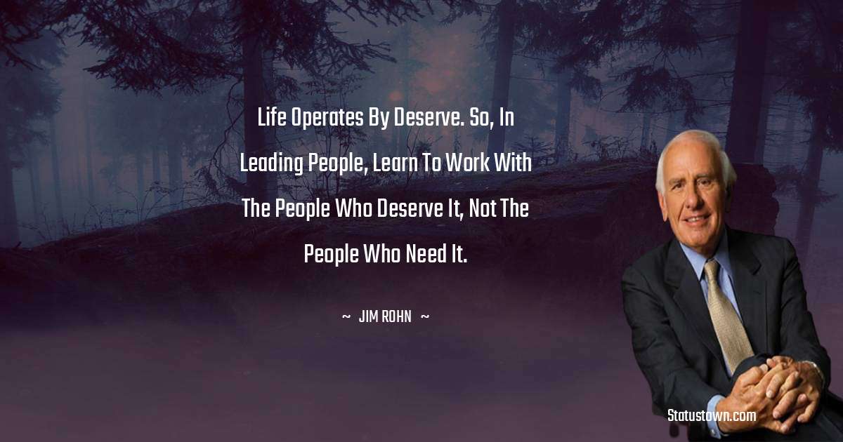 Life operates by deserve. So, in leading people, learn to work with the people who deserve it, not the people who need it.