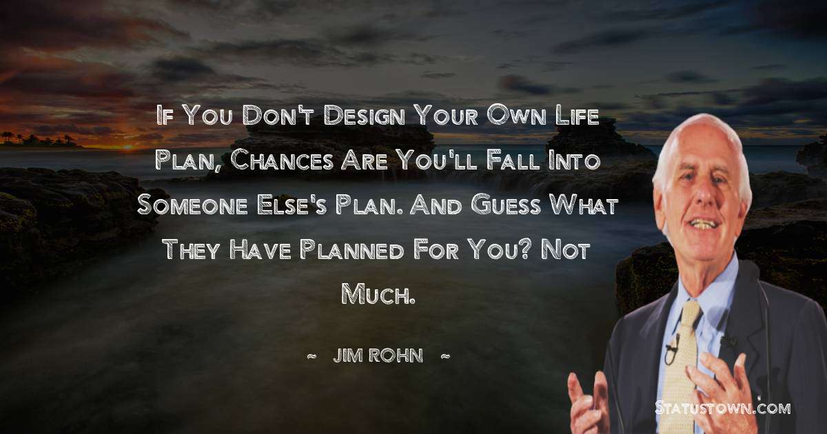 If you don't design your own life plan, chances are you'll fall into someone else's plan. And guess what they have planned for you? Not much. - Jim Rohn quotes
