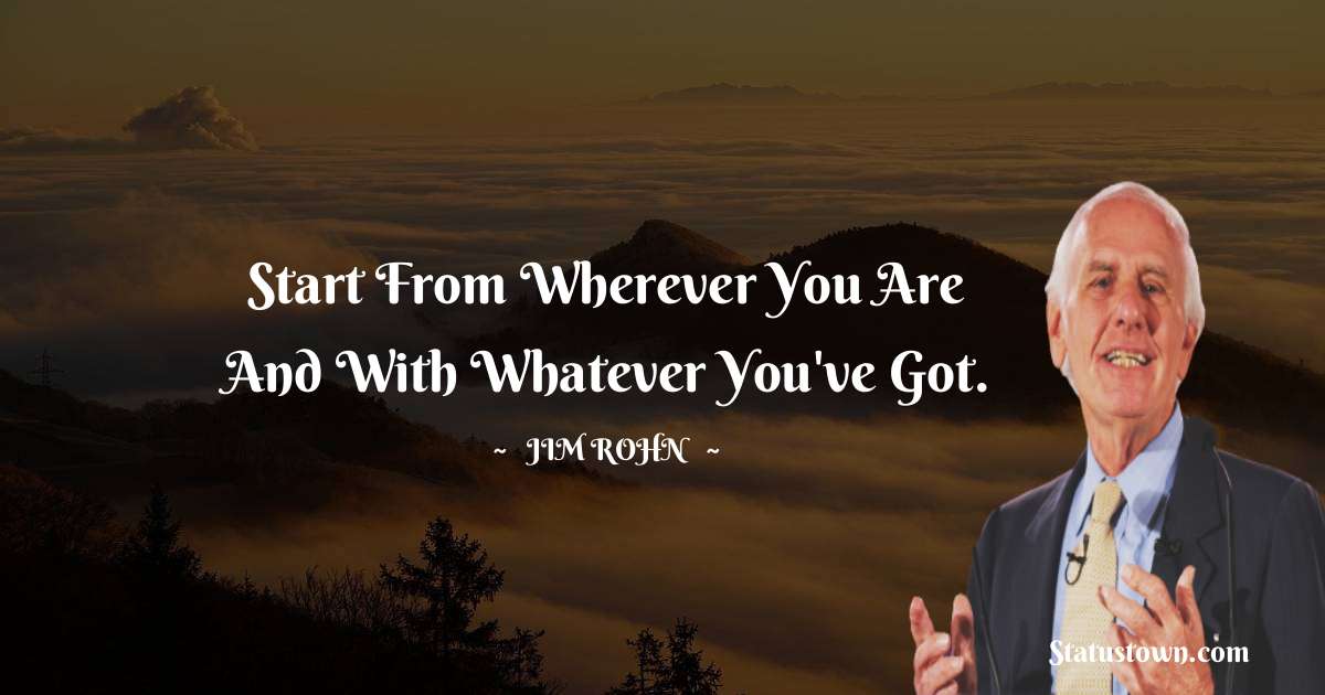 Start from wherever you are and with whatever you've got. - Jim Rohn quotes