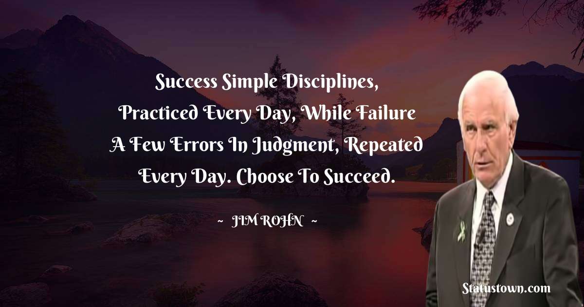 Success simple disciplines, practiced every day, while failure a few errors in judgment, repeated every day. Choose to succeed.