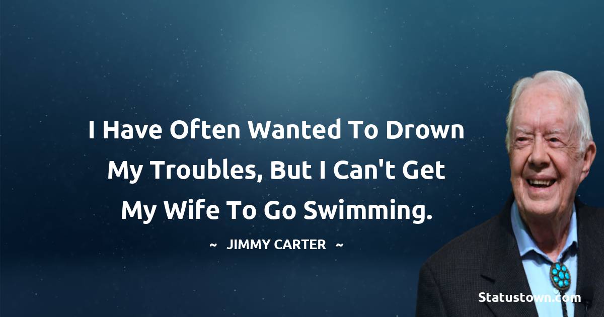 I have often wanted to drown my troubles, but I can't get my wife to go swimming. - Jimmy Carter quotes