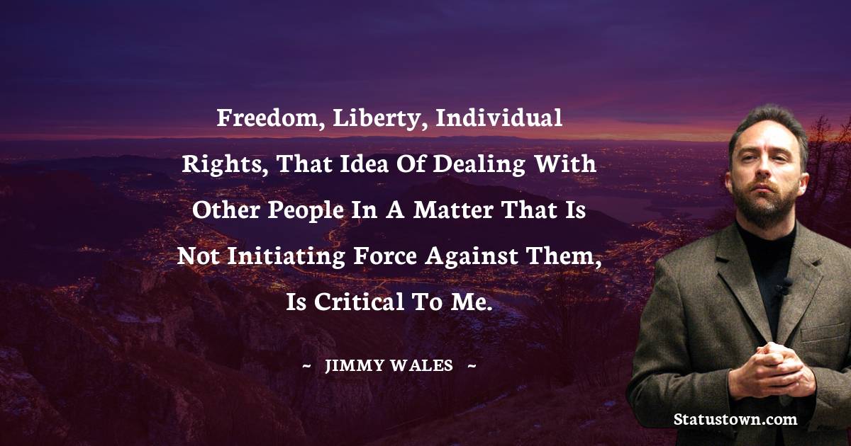 Freedom, liberty, individual rights, that idea of dealing with other people in a matter that is not initiating force against them, is critical to me.