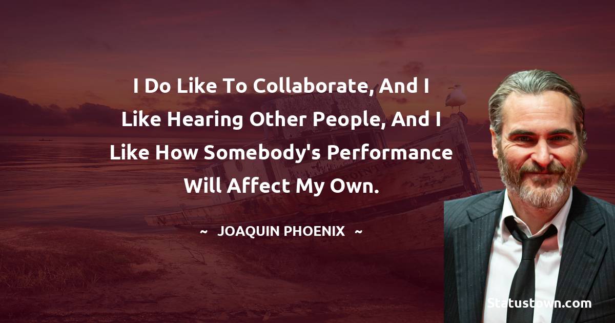 I do like to collaborate, and I like hearing other people, and I like how somebody's performance will affect my own.
