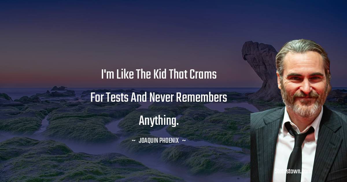 I'm like the kid that crams for tests and never remembers anything.