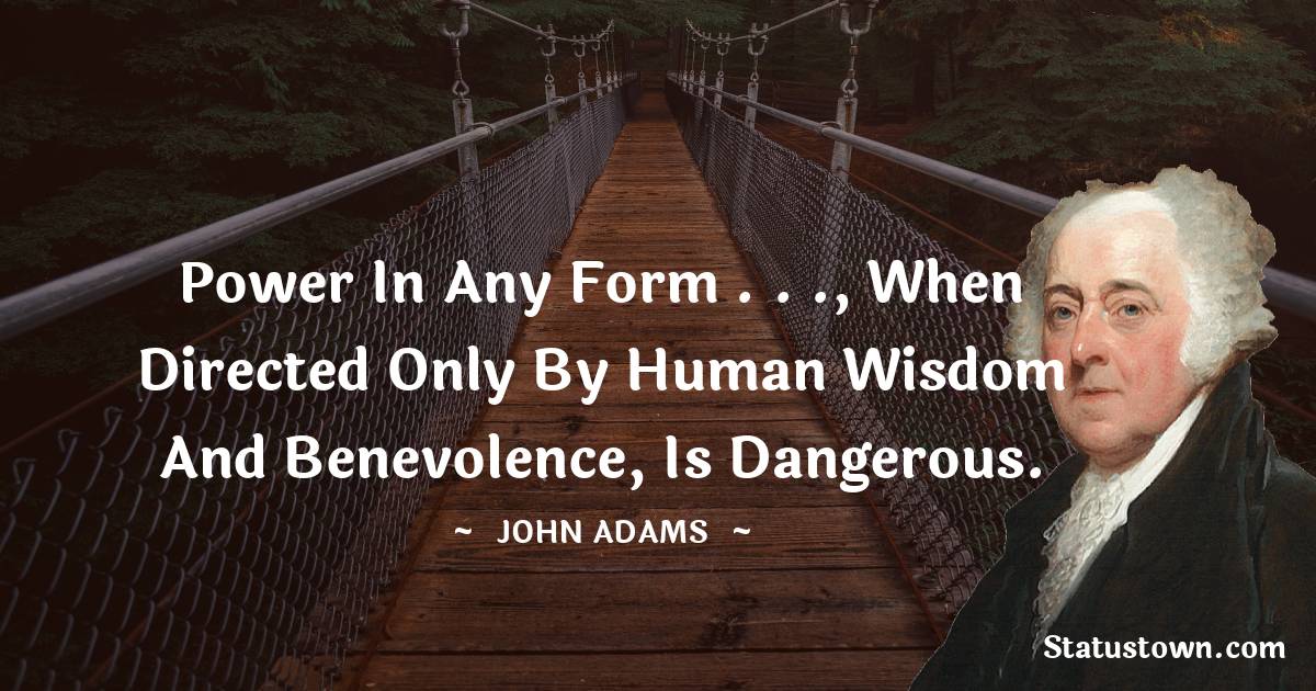 John Adams Quotes - Power in any Form . . ., when directed only by human Wisdom and Benevolence, is dangerous.