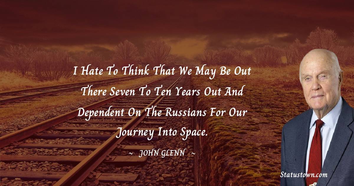 John Glenn Quotes - I hate to think that we may be out there seven to ten years out and dependent on the Russians for our journey into space.