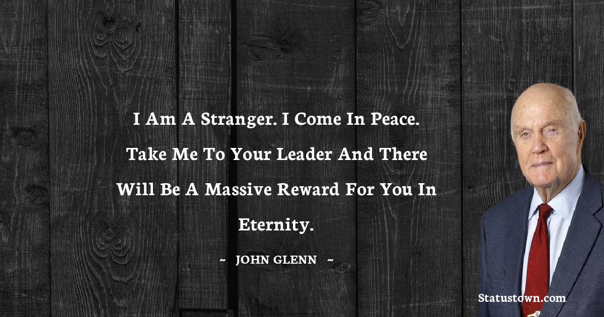 I am a stranger. I come in peace. Take me to your leader and there will be a massive reward for you in eternity. - John Glenn quotes