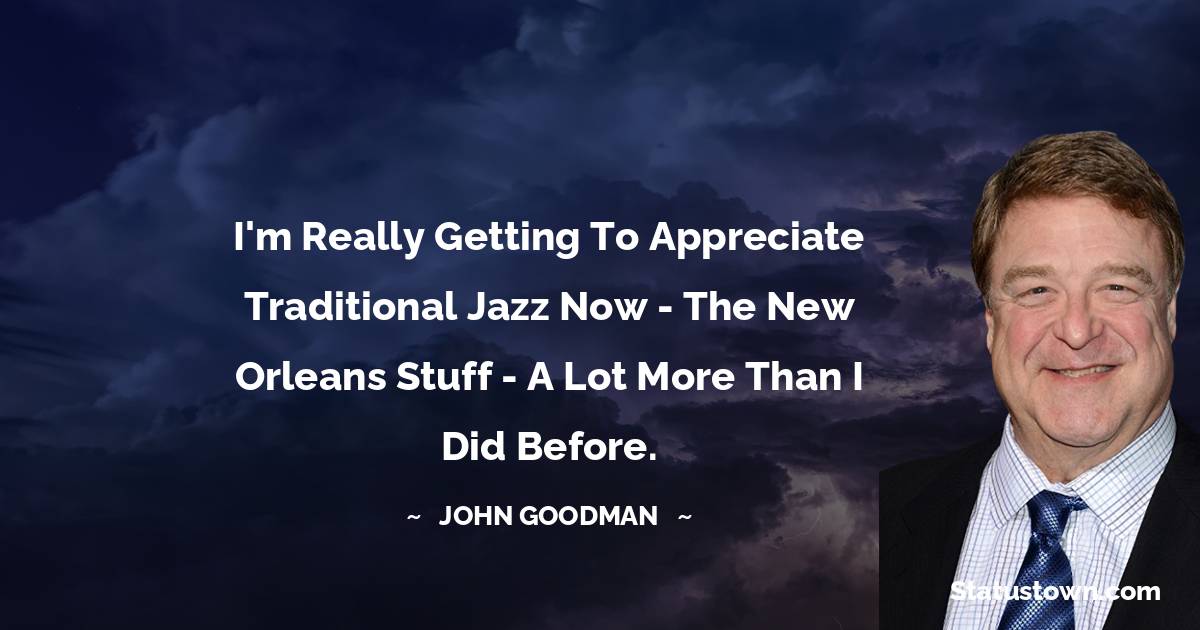I'm really getting to appreciate traditional jazz now - the New Orleans stuff - a lot more than I did before.