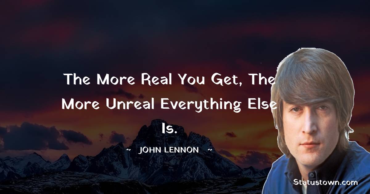 The more real you get, the more unreal everything else is. - John Lennon quotes