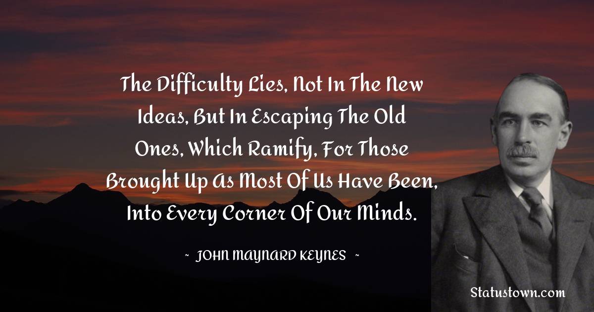 The difficulty lies, not in the new ideas, but in escaping the old ones, which ramify, for those brought up as most of us have been, into every corner of our minds.