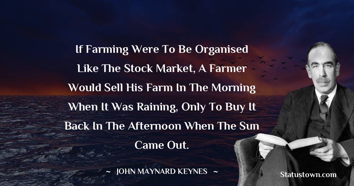 John Maynard Keynes Quotes - If farming were to be organised like the stock market, a farmer would sell his farm in the morning when it was raining, only to buy it back in the afternoon when the sun came out.