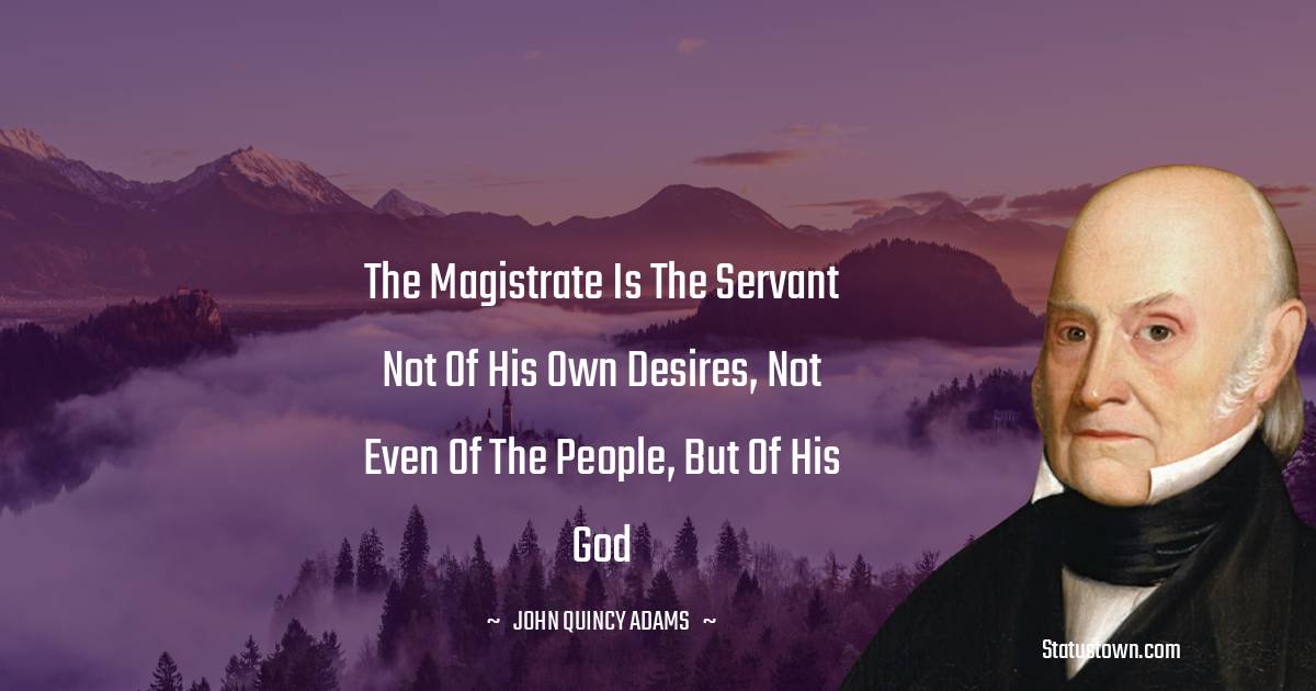 John Quincy Adams Quotes - The magistrate is the servant not of his own desires, not even of the people, but of his God