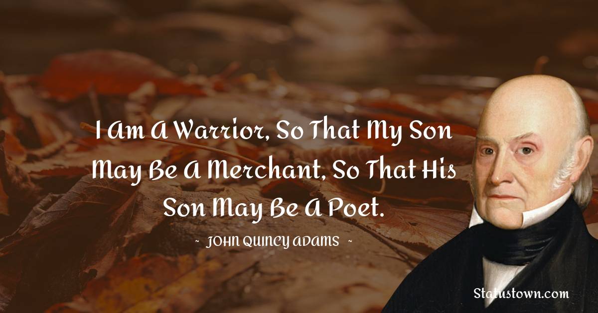 John Quincy Adams Quotes - I am a warrior, so that my son may be a merchant, so that his son may be a poet.