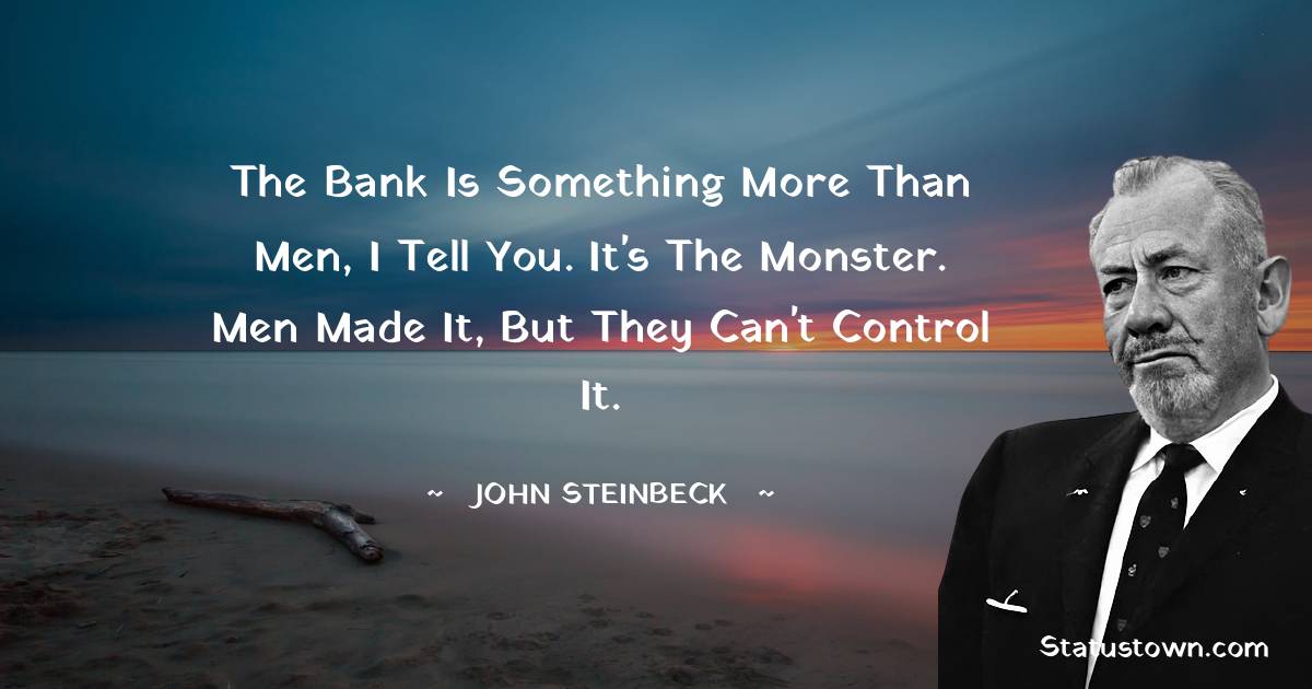 The bank is something more than men, I tell you. It's the monster. Men made it, but they can't control it. - John Steinbeck quotes