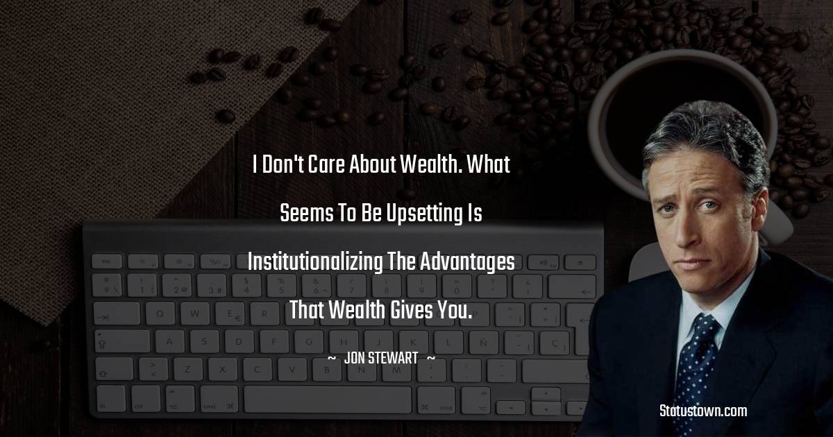 Jon Stewart Quotes - I don't care about wealth. What seems to be upsetting is institutionalizing the advantages that wealth gives you.