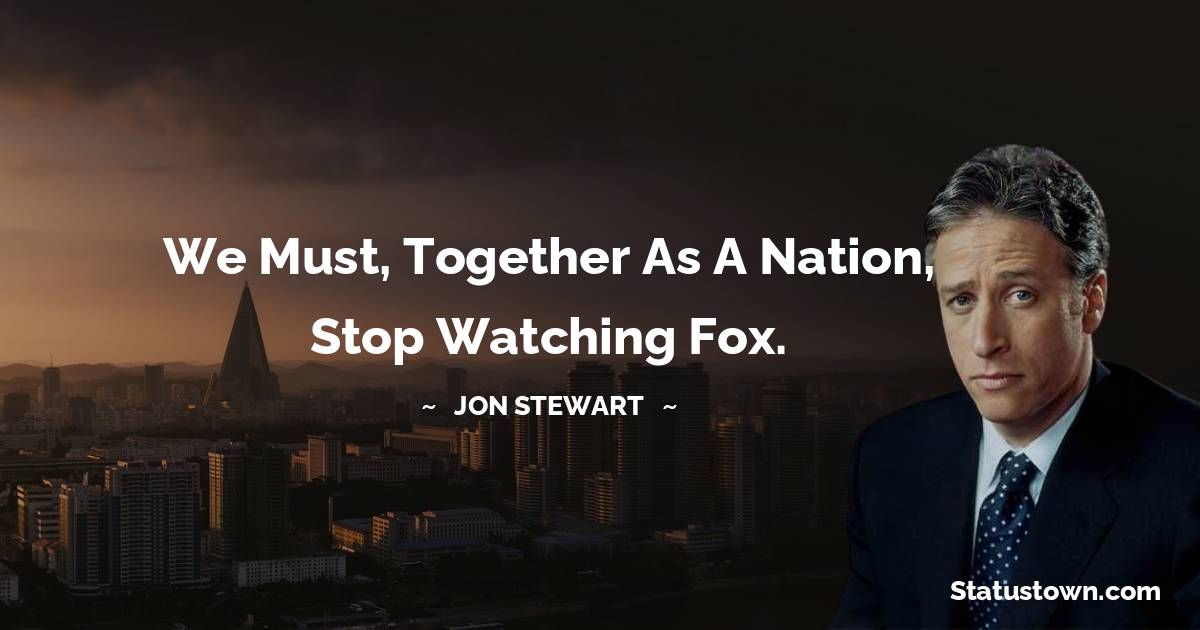 Jon Stewart Quotes - We must, together as a nation, stop watching Fox.