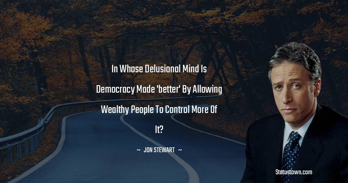 Jon Stewart Quotes - In whose delusional mind is democracy made 'better' by allowing wealthy people to control more of it?