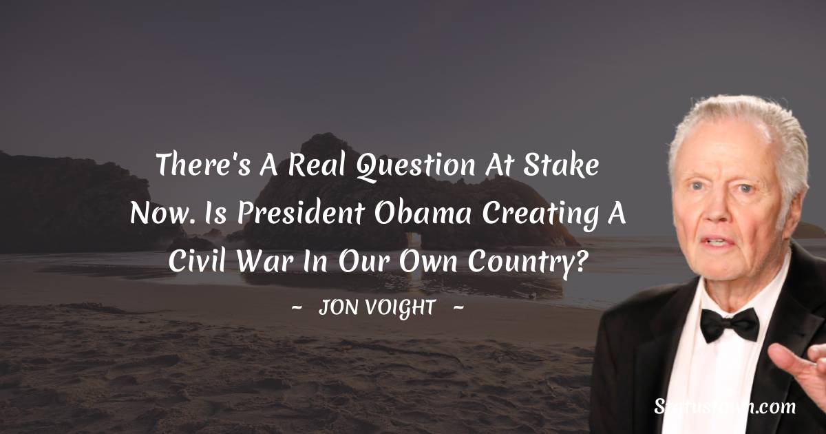Jon Voight Quotes - There's a real question at stake now. Is President Obama creating a civil war in our own country?