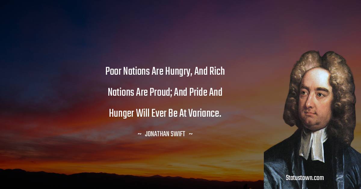 Poor nations are hungry, and rich nations are proud; and pride and hunger will ever be at variance. - Jonathan Swift  quotes